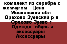 комплект из серебра с жемчугом › Цена ­ 3 200 - Московская обл., Орехово-Зуевский р-н, Орехово-Зуево г. Одежда, обувь и аксессуары » Аксессуары   